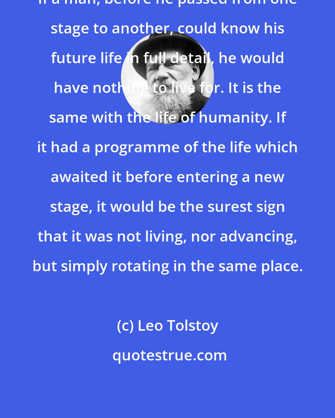 Leo Tolstoy: If a man, before he passed from one stage to another, could know his future life in full detail, he would have nothing to live for. It is the same with the life of humanity. If it had a programme of the life which awaited it before entering a new stage, it would be the surest sign that it was not living, nor advancing, but simply rotating in the same place.