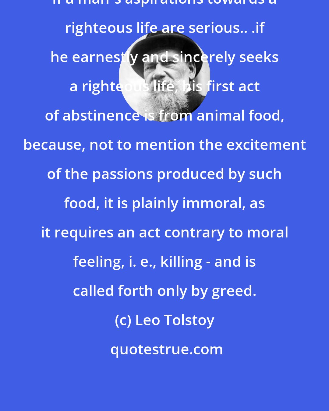 Leo Tolstoy: If a man's aspirations towards a righteous life are serious.. .if he earnestly and sincerely seeks a righteous life, his first act of abstinence is from animal food, because, not to mention the excitement of the passions produced by such food, it is plainly immoral, as it requires an act contrary to moral feeling, i. e., killing - and is called forth only by greed.