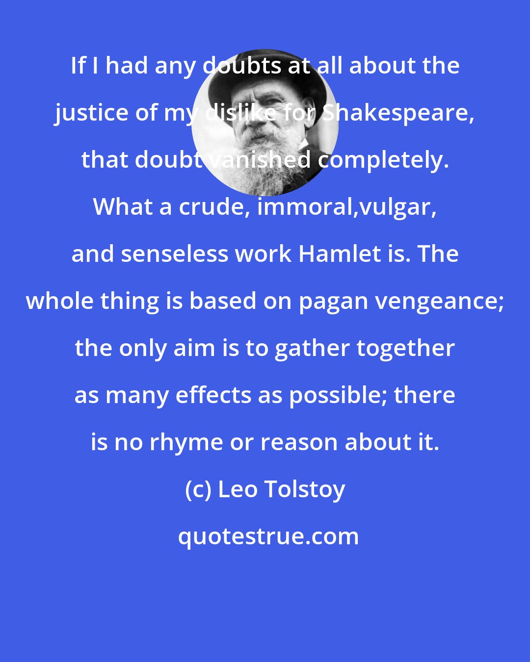 Leo Tolstoy: If I had any doubts at all about the justice of my dislike for Shakespeare, that doubt vanished completely. What a crude, immoral,vulgar, and senseless work Hamlet is. The whole thing is based on pagan vengeance; the only aim is to gather together as many effects as possible; there is no rhyme or reason about it.