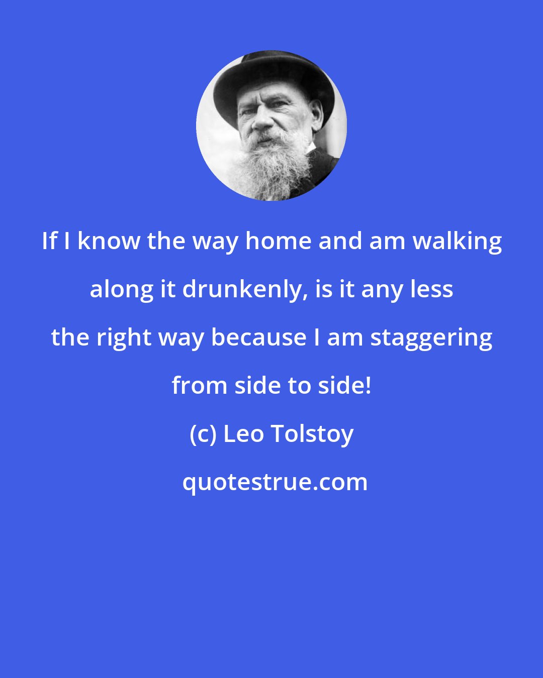 Leo Tolstoy: If I know the way home and am walking along it drunkenly, is it any less the right way because I am staggering from side to side!