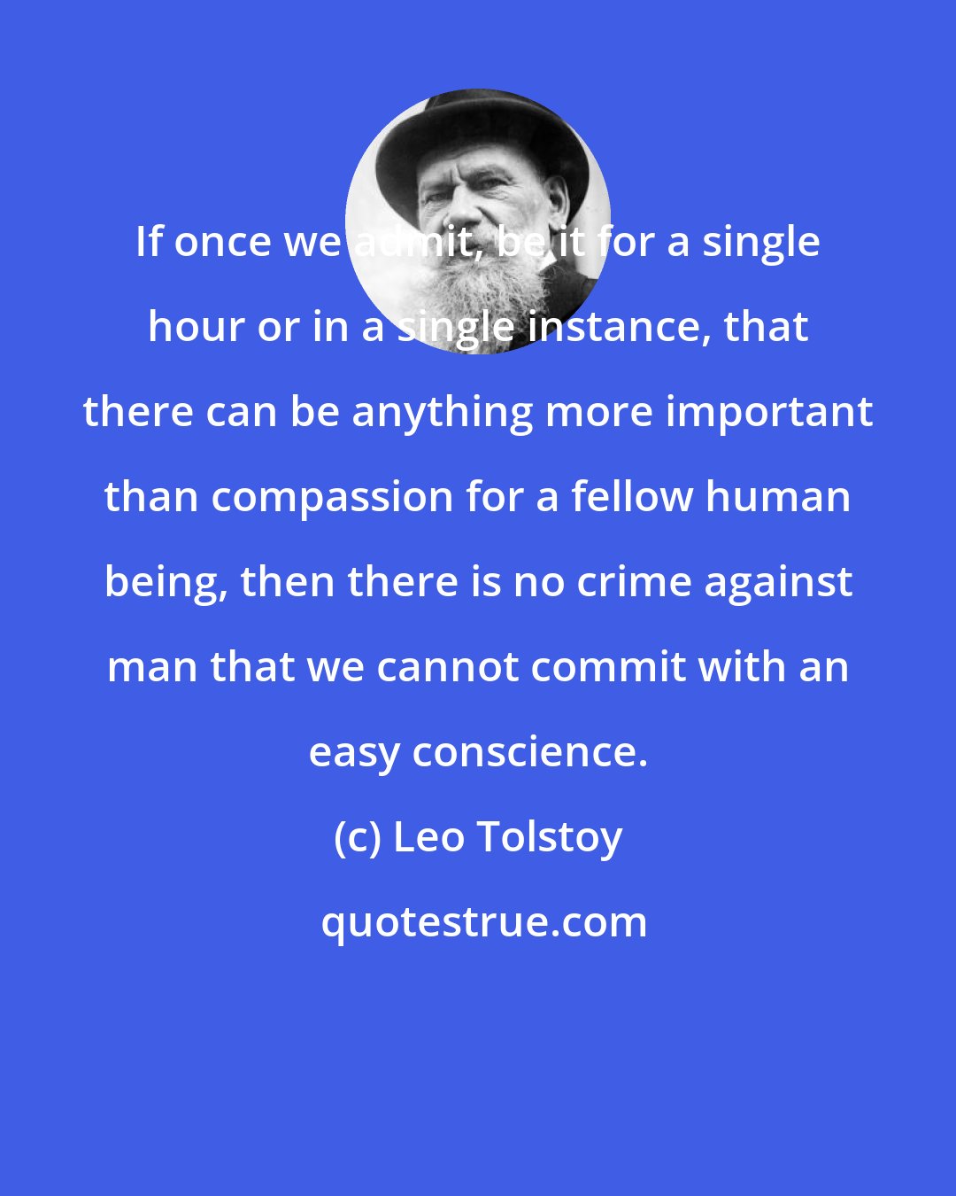 Leo Tolstoy: If once we admit, be it for a single hour or in a single instance, that there can be anything more important than compassion for a fellow human being, then there is no crime against man that we cannot commit with an easy conscience.