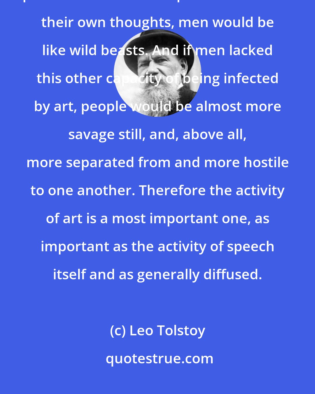 Leo Tolstoy: If people lacked the capacity to receive the thoughts of the men who preceded them and to pass on to others their own thoughts, men would be like wild beasts. And if men lacked this other capacity of being infected by art, people would be almost more savage still, and, above all, more separated from and more hostile to one another. Therefore the activity of art is a most important one, as important as the activity of speech itself and as generally diffused.