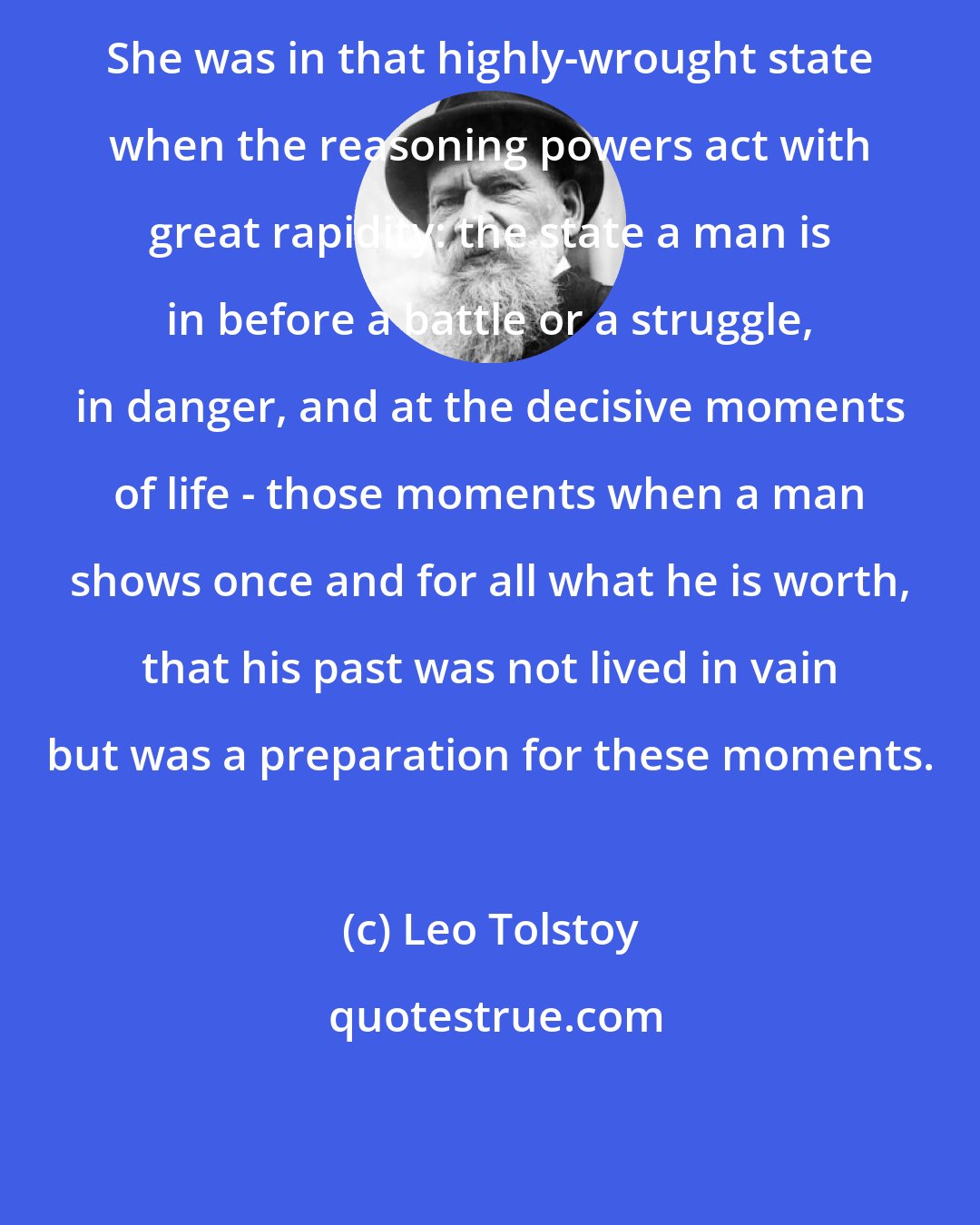 Leo Tolstoy: She was in that highly-wrought state when the reasoning powers act with great rapidity: the state a man is in before a battle or a struggle, in danger, and at the decisive moments of life - those moments when a man shows once and for all what he is worth, that his past was not lived in vain but was a preparation for these moments.