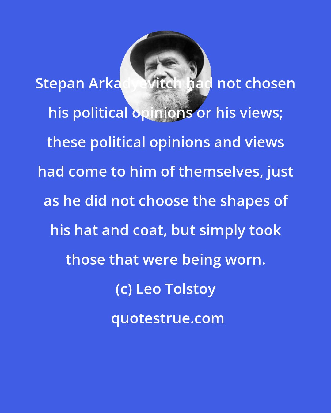 Leo Tolstoy: Stepan Arkadyevitch had not chosen his political opinions or his views; these political opinions and views had come to him of themselves, just as he did not choose the shapes of his hat and coat, but simply took those that were being worn.