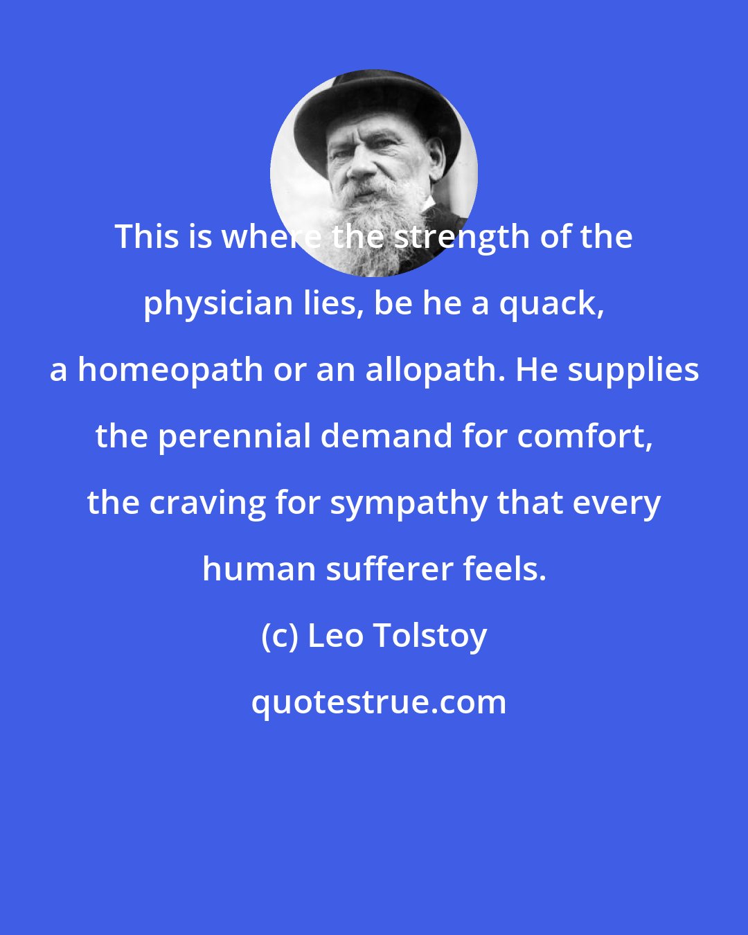 Leo Tolstoy: This is where the strength of the physician lies, be he a quack, a homeopath or an allopath. He supplies the perennial demand for comfort, the craving for sympathy that every human sufferer feels.