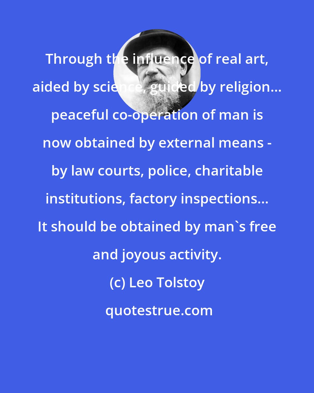 Leo Tolstoy: Through the influence of real art, aided by science, guided by religion... peaceful co-operation of man is now obtained by external means - by law courts, police, charitable institutions, factory inspections... It should be obtained by man's free and joyous activity.