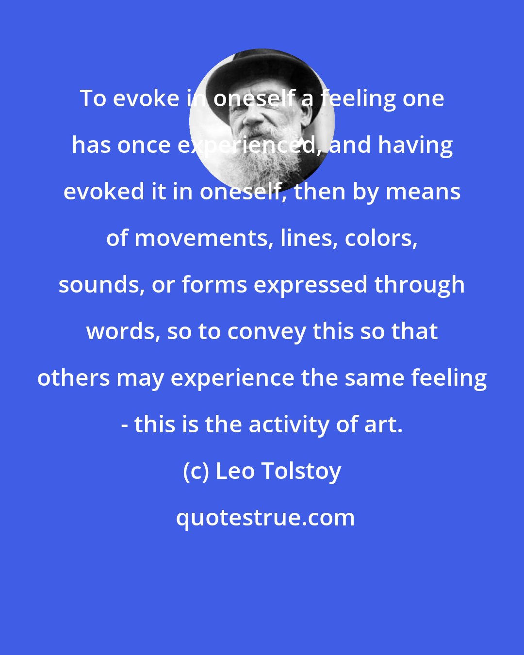 Leo Tolstoy: To evoke in oneself a feeling one has once experienced, and having evoked it in oneself, then by means of movements, lines, colors, sounds, or forms expressed through words, so to convey this so that others may experience the same feeling - this is the activity of art.