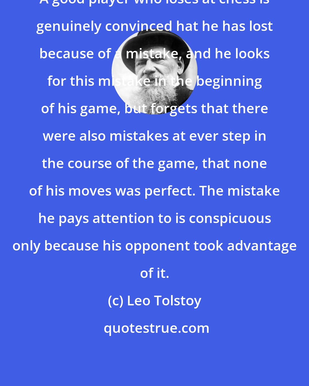 Leo Tolstoy: A good player who loses at chess is genuinely convinced hat he has lost because of a mistake, and he looks for this mistake in the beginning of his game, but forgets that there were also mistakes at ever step in the course of the game, that none of his moves was perfect. The mistake he pays attention to is conspicuous only because his opponent took advantage of it.