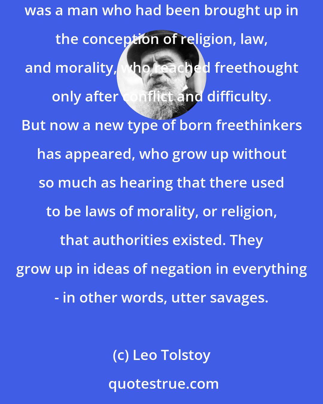 Leo Tolstoy: At one time,' Golenishchev continued, either not observing or not willing to observe that both Anna and Vronsky wanted to speak, 'at one time a freethinker was a man who had been brought up in the conception of religion, law, and morality, who reached freethought only after conflict and difficulty. But now a new type of born freethinkers has appeared, who grow up without so much as hearing that there used to be laws of morality, or religion, that authorities existed. They grow up in ideas of negation in everything - in other words, utter savages.