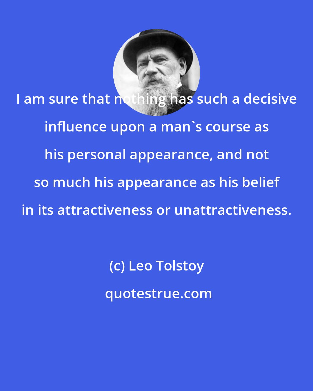 Leo Tolstoy: I am sure that nothing has such a decisive influence upon a man's course as his personal appearance, and not so much his appearance as his belief in its attractiveness or unattractiveness.