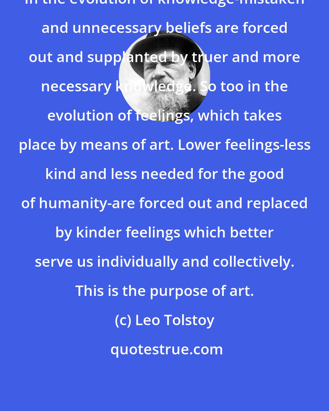 Leo Tolstoy: In the evolution of knowledge-mistaken and unnecessary beliefs are forced out and supplanted by truer and more necessary knowledge. So too in the evolution of feelings, which takes place by means of art. Lower feelings-less kind and less needed for the good of humanity-are forced out and replaced by kinder feelings which better serve us individually and collectively. This is the purpose of art.