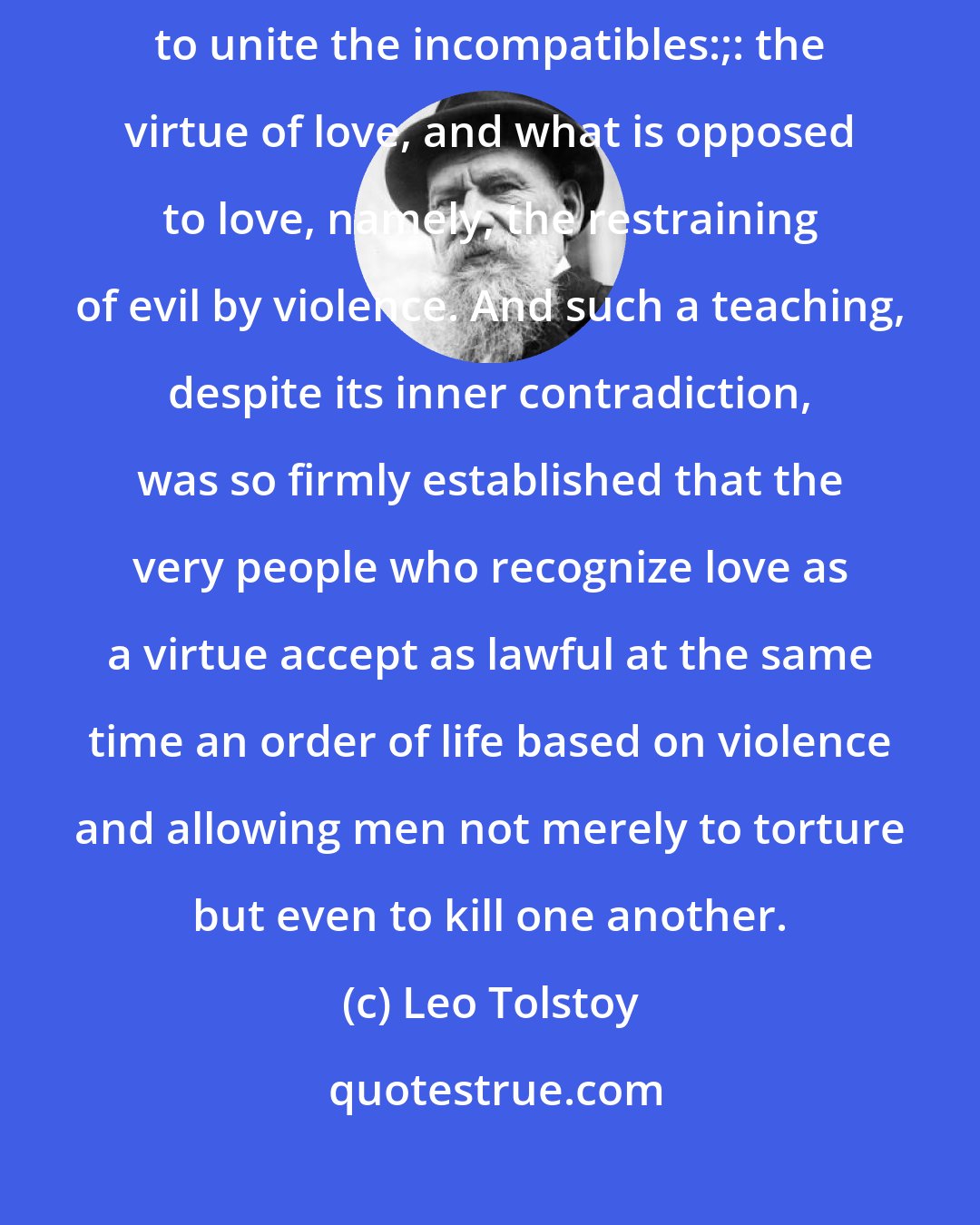 Leo Tolstoy: People continued regardless of all that leads man forward to try to unite the incompatibles:;: the virtue of love, and what is opposed to love, namely, the restraining of evil by violence. And such a teaching, despite its inner contradiction, was so firmly established that the very people who recognize love as a virtue accept as lawful at the same time an order of life based on violence and allowing men not merely to torture but even to kill one another.