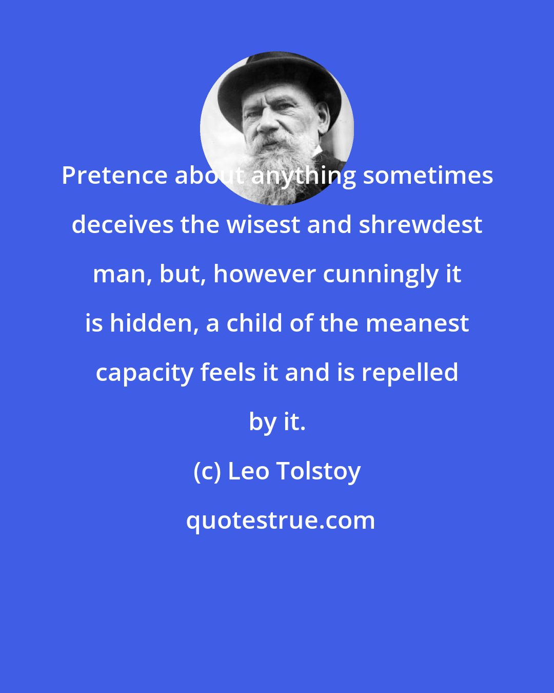 Leo Tolstoy: Pretence about anything sometimes deceives the wisest and shrewdest man, but, however cunningly it is hidden, a child of the meanest capacity feels it and is repelled by it.