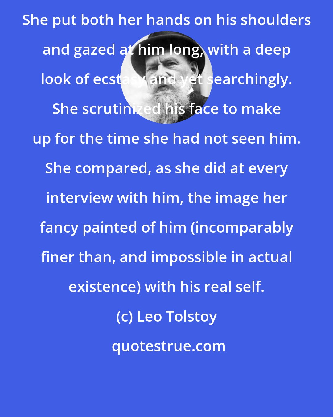 Leo Tolstoy: She put both her hands on his shoulders and gazed at him long, with a deep look of ecstasy and yet searchingly. She scrutinized his face to make up for the time she had not seen him. She compared, as she did at every interview with him, the image her fancy painted of him (incomparably finer than, and impossible in actual existence) with his real self.