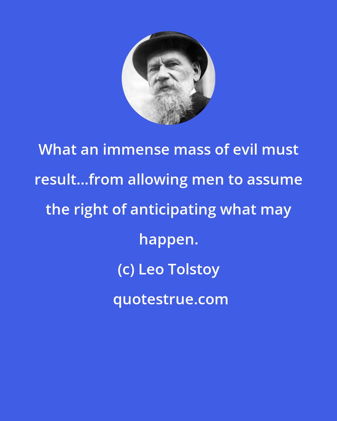 Leo Tolstoy: What an immense mass of evil must result...from allowing men to assume the right of anticipating what may happen.