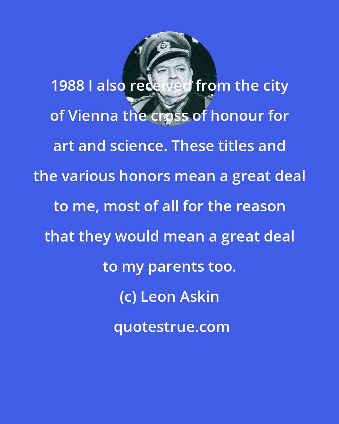 Leon Askin: 1988 I also received from the city of Vienna the cross of honour for art and science. These titles and the various honors mean a great deal to me, most of all for the reason that they would mean a great deal to my parents too.