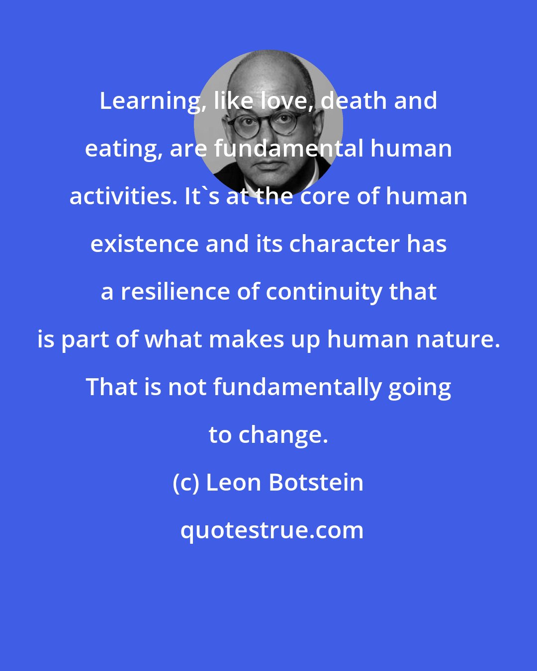 Leon Botstein: Learning, like love, death and eating, are fundamental human activities. It's at the core of human existence and its character has a resilience of continuity that is part of what makes up human nature. That is not fundamentally going to change.