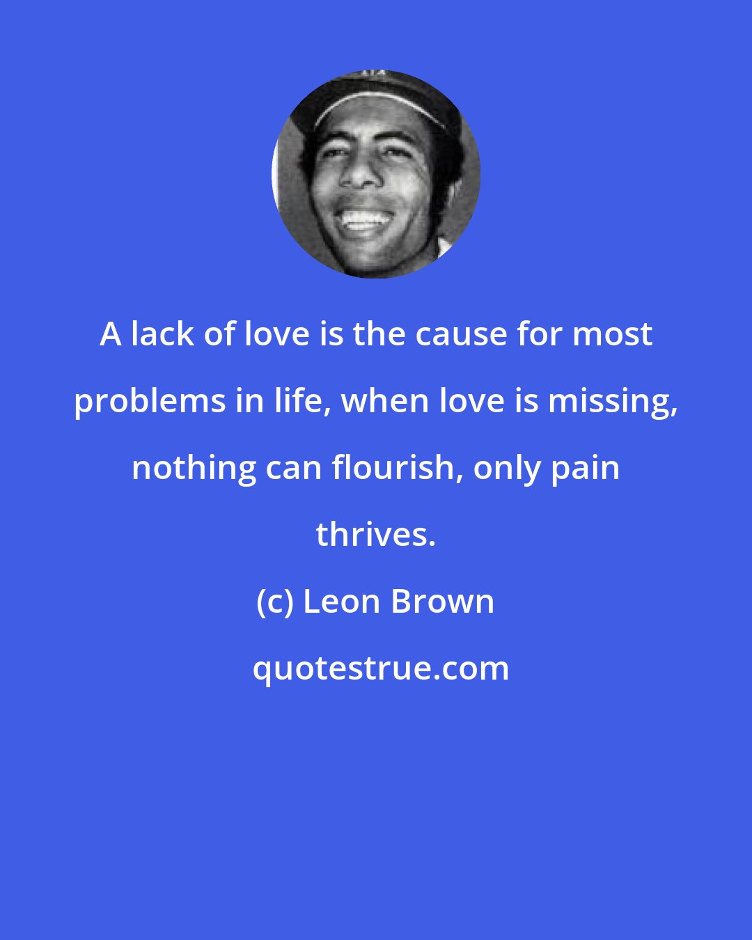 Leon Brown: A lack of love is the cause for most problems in life, when love is missing, nothing can flourish, only pain thrives.