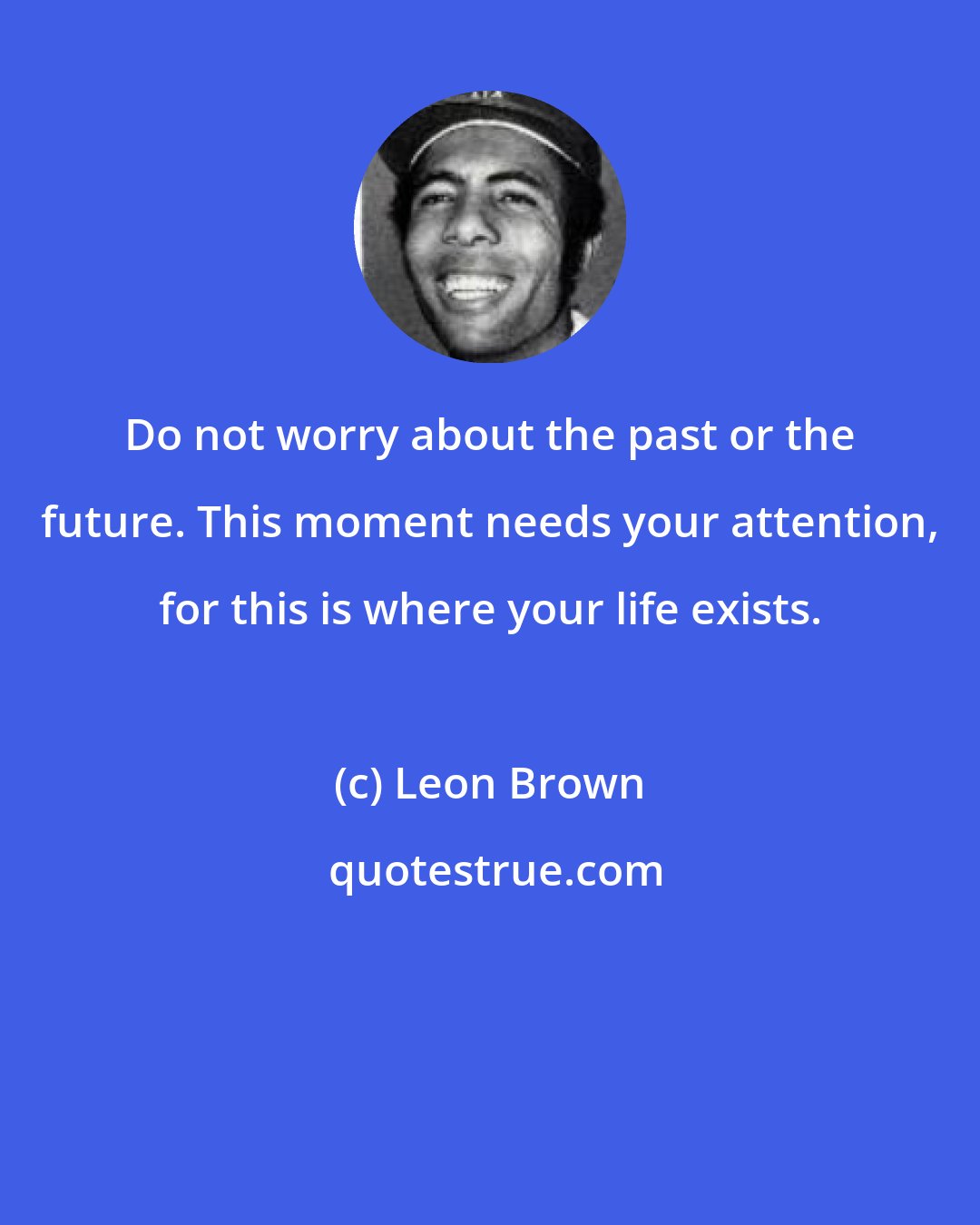 Leon Brown: Do not worry about the past or the future. This moment needs your attention, for this is where your life exists.