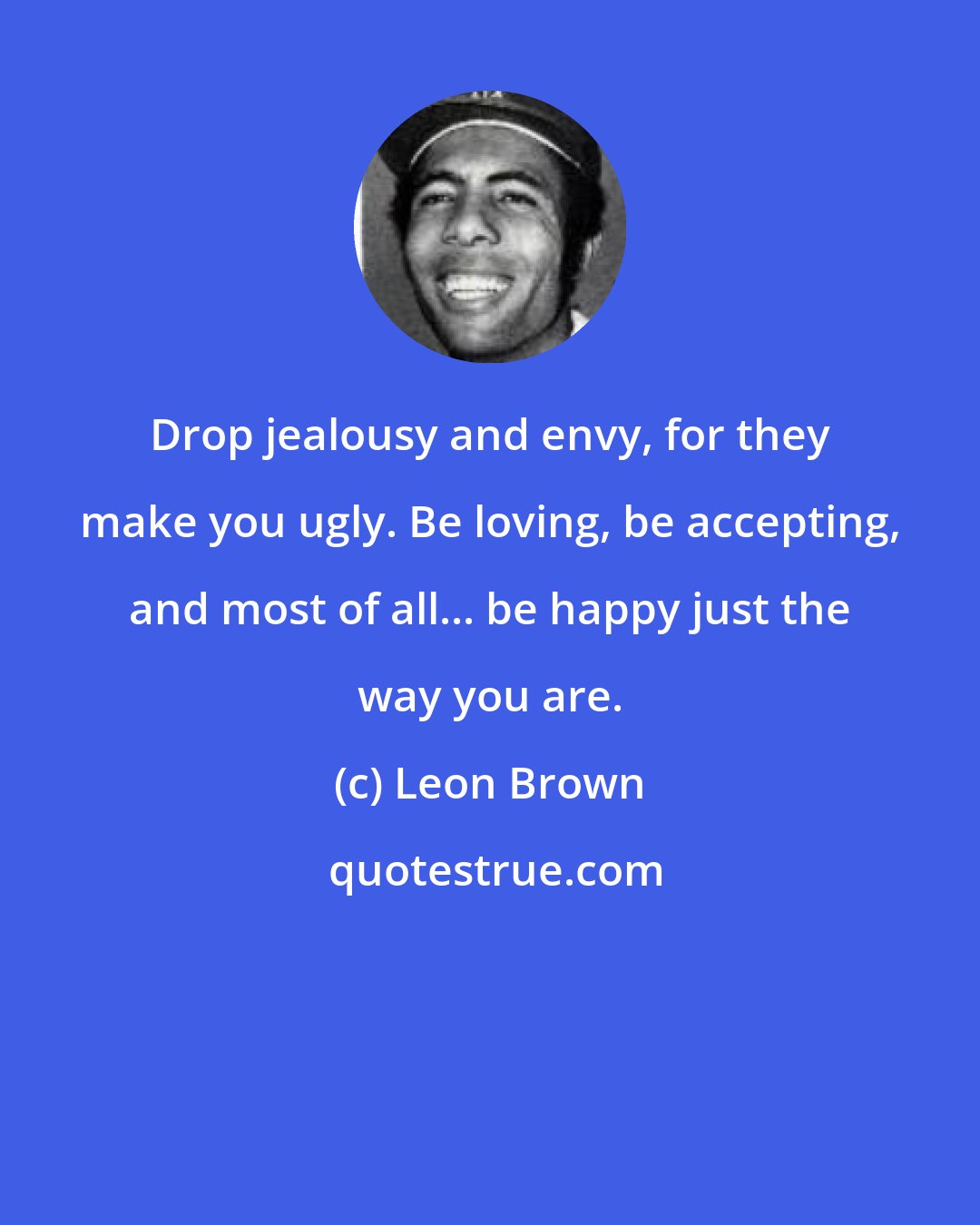 Leon Brown: Drop jealousy and envy, for they make you ugly. Be loving, be accepting, and most of all... be happy just the way you are.