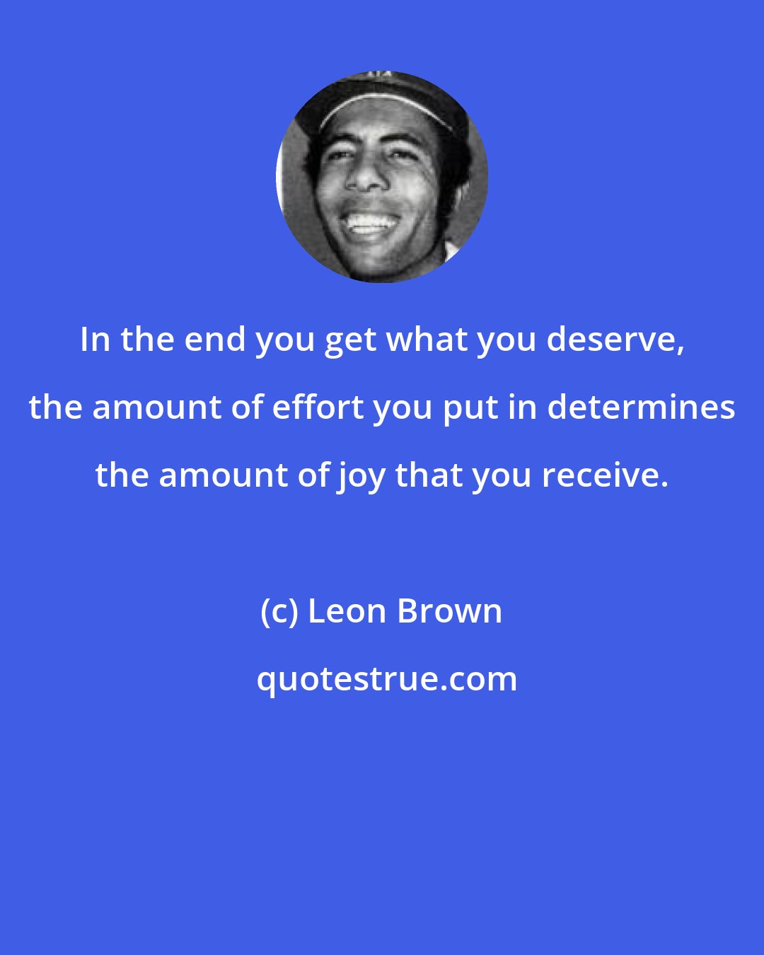 Leon Brown: In the end you get what you deserve, the amount of effort you put in determines the amount of joy that you receive.