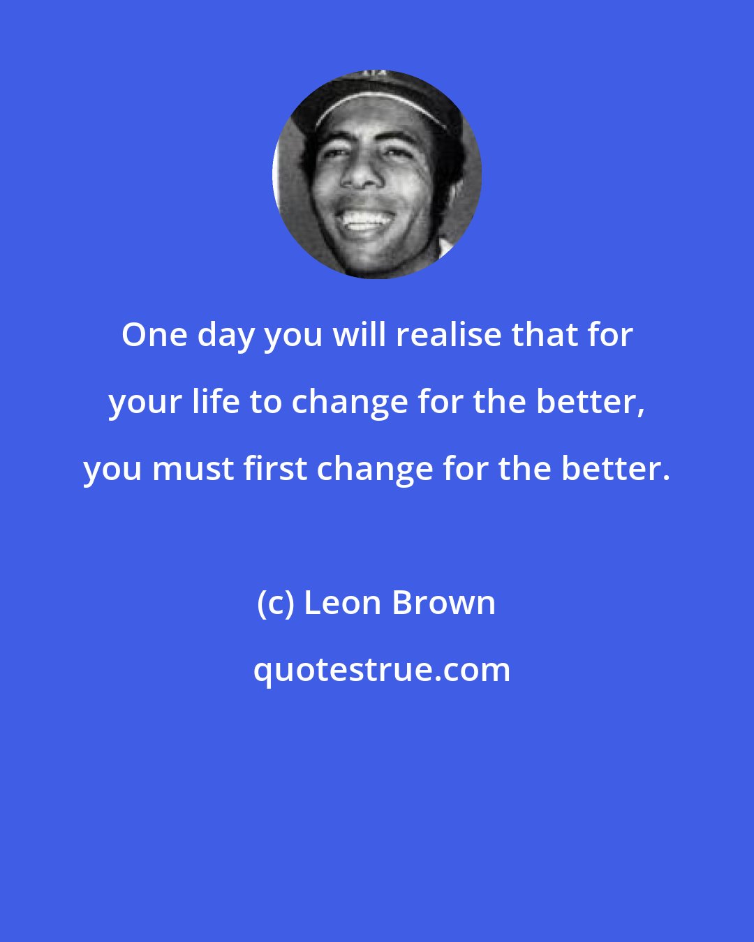 Leon Brown: One day you will realise that for your life to change for the better, you must first change for the better.