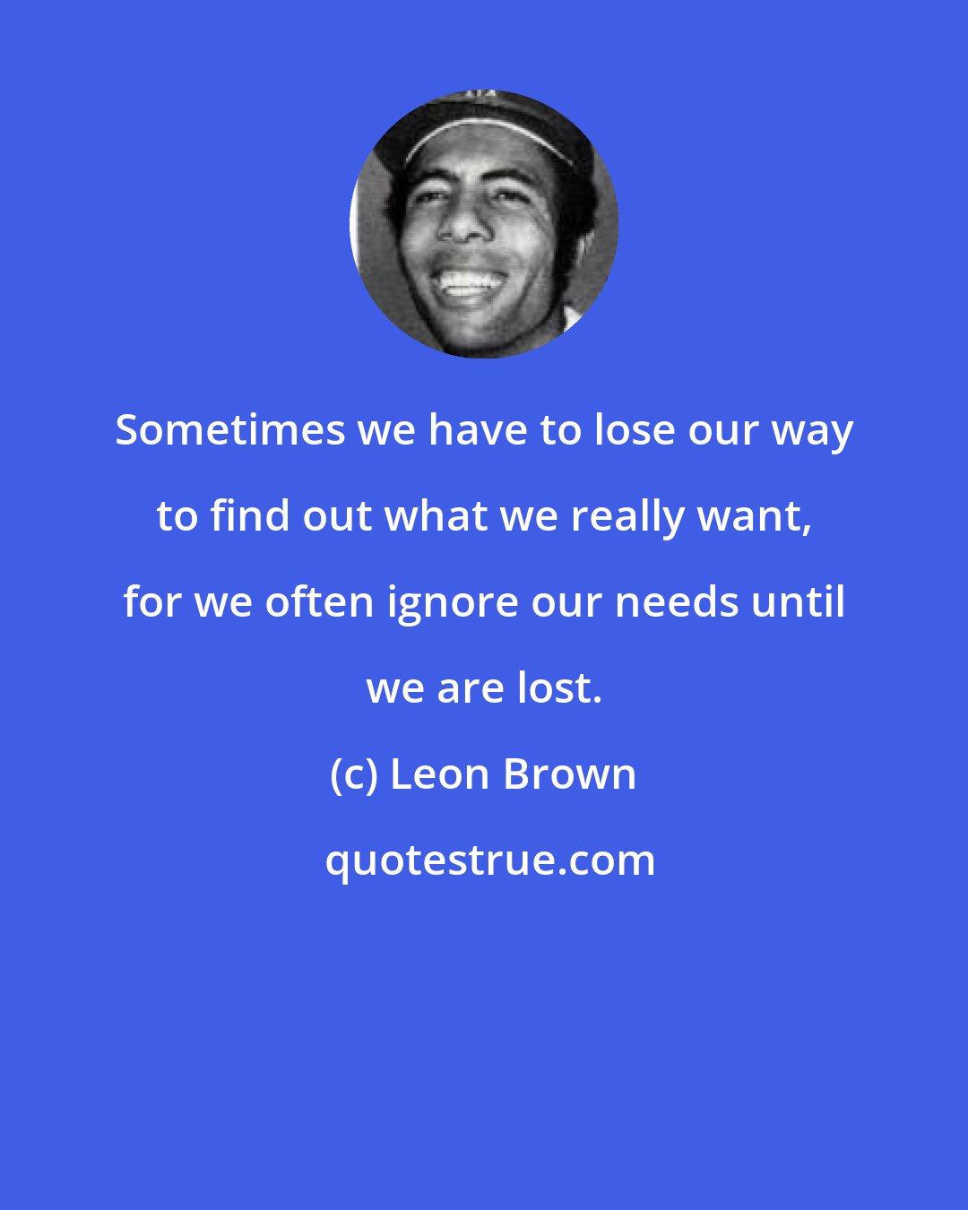 Leon Brown: Sometimes we have to lose our way to find out what we really want, for we often ignore our needs until we are lost.