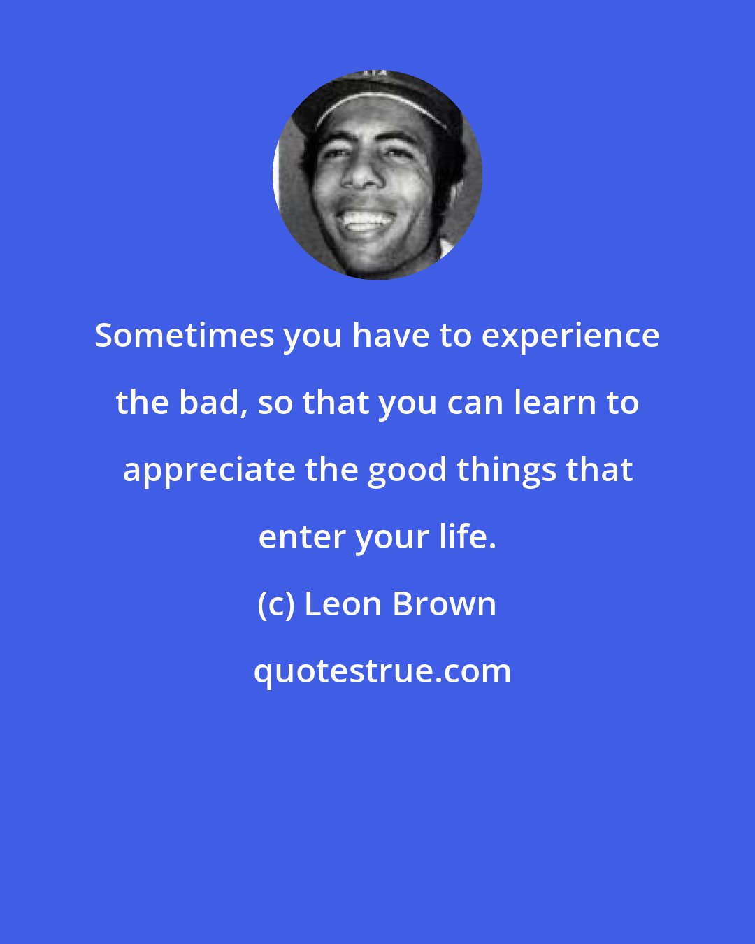 Leon Brown: Sometimes you have to experience the bad, so that you can learn to appreciate the good things that enter your life.
