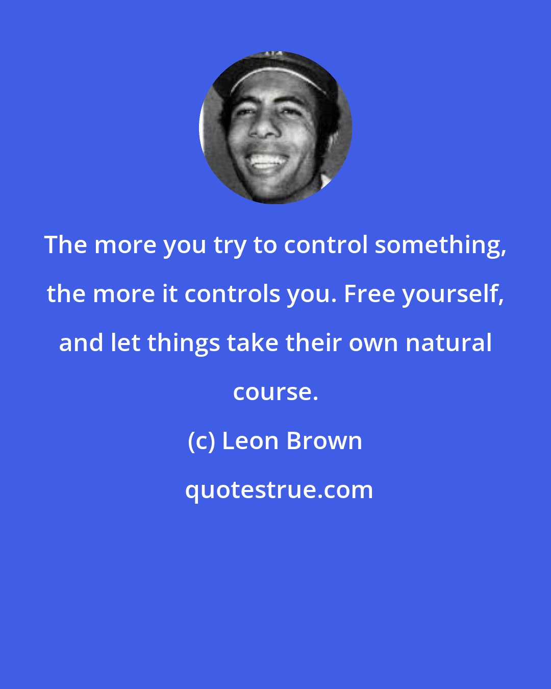 Leon Brown: The more you try to control something, the more it controls you. Free yourself, and let things take their own natural course.