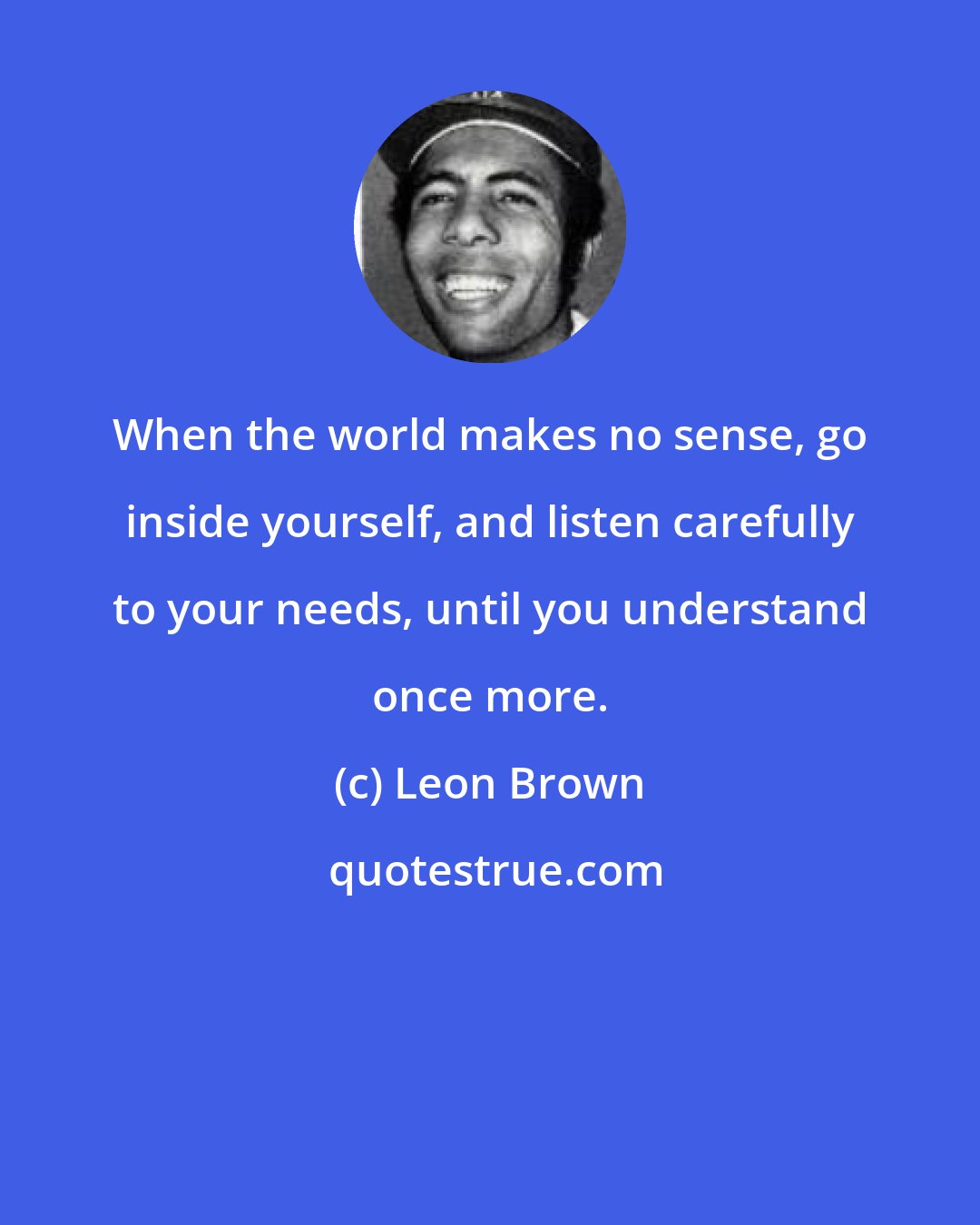 Leon Brown: When the world makes no sense, go inside yourself, and listen carefully to your needs, until you understand once more.