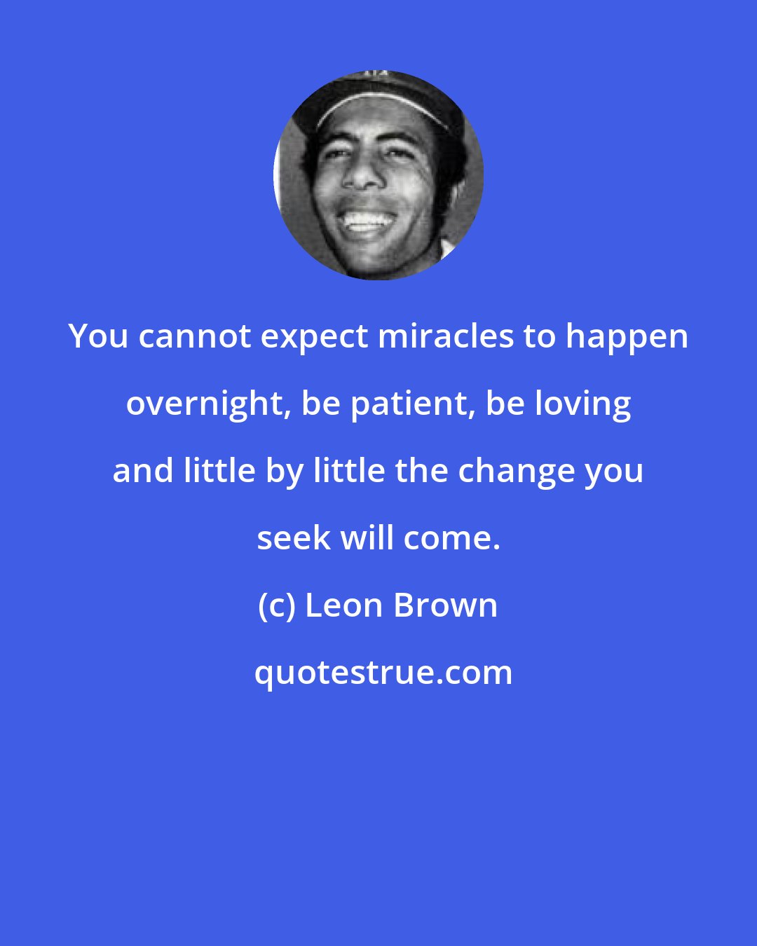 Leon Brown: You cannot expect miracles to happen overnight, be patient, be loving and little by little the change you seek will come.