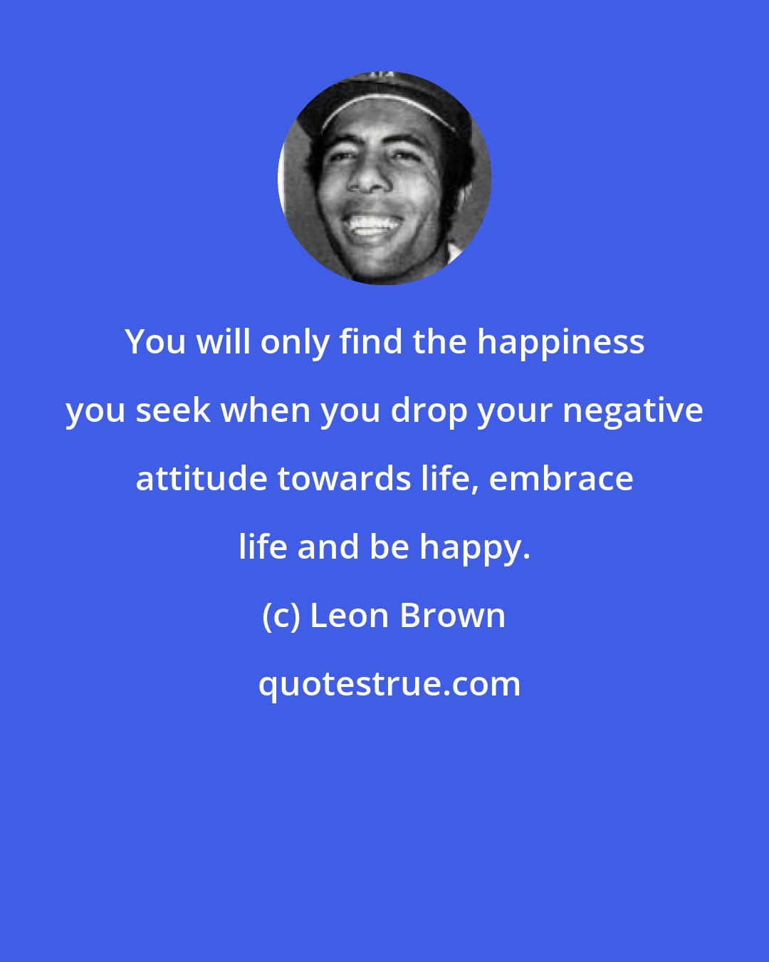 Leon Brown: You will only find the happiness you seek when you drop your negative attitude towards life, embrace life and be happy.