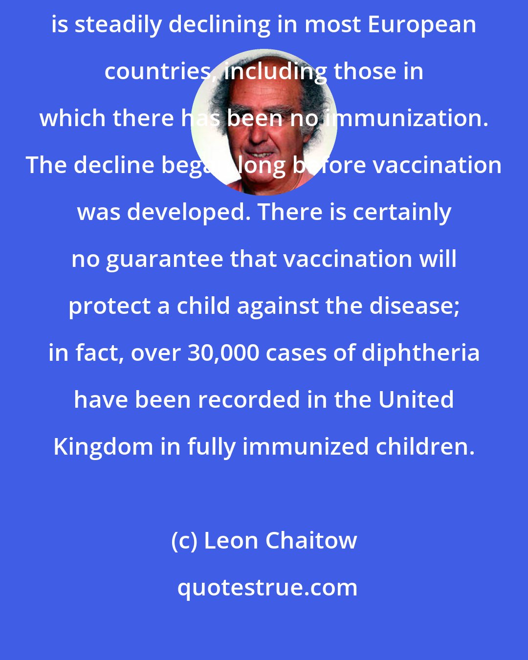 Leon Chaitow: Publications by the World Health Organization show that diphtheria is steadily declining in most European countries, including those in which there has been no immunization. The decline began long before vaccination was developed. There is certainly no guarantee that vaccination will protect a child against the disease; in fact, over 30,000 cases of diphtheria have been recorded in the United Kingdom in fully immunized children.