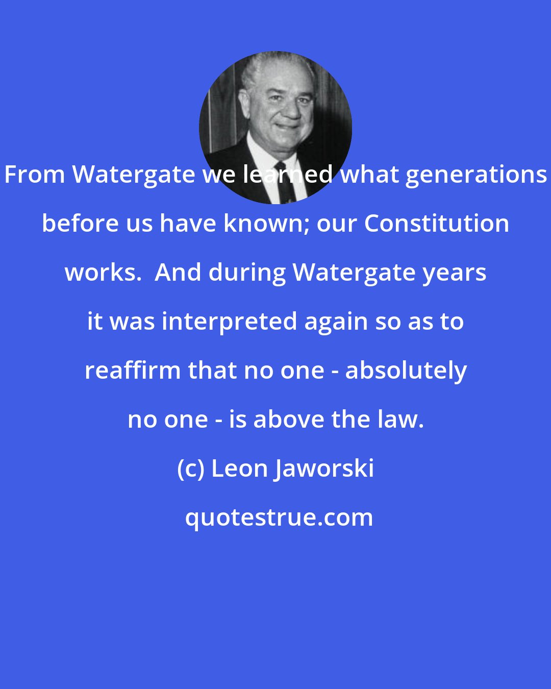 Leon Jaworski: From Watergate we learned what generations before us have known; our Constitution works.  And during Watergate years it was interpreted again so as to reaffirm that no one - absolutely no one - is above the law.
