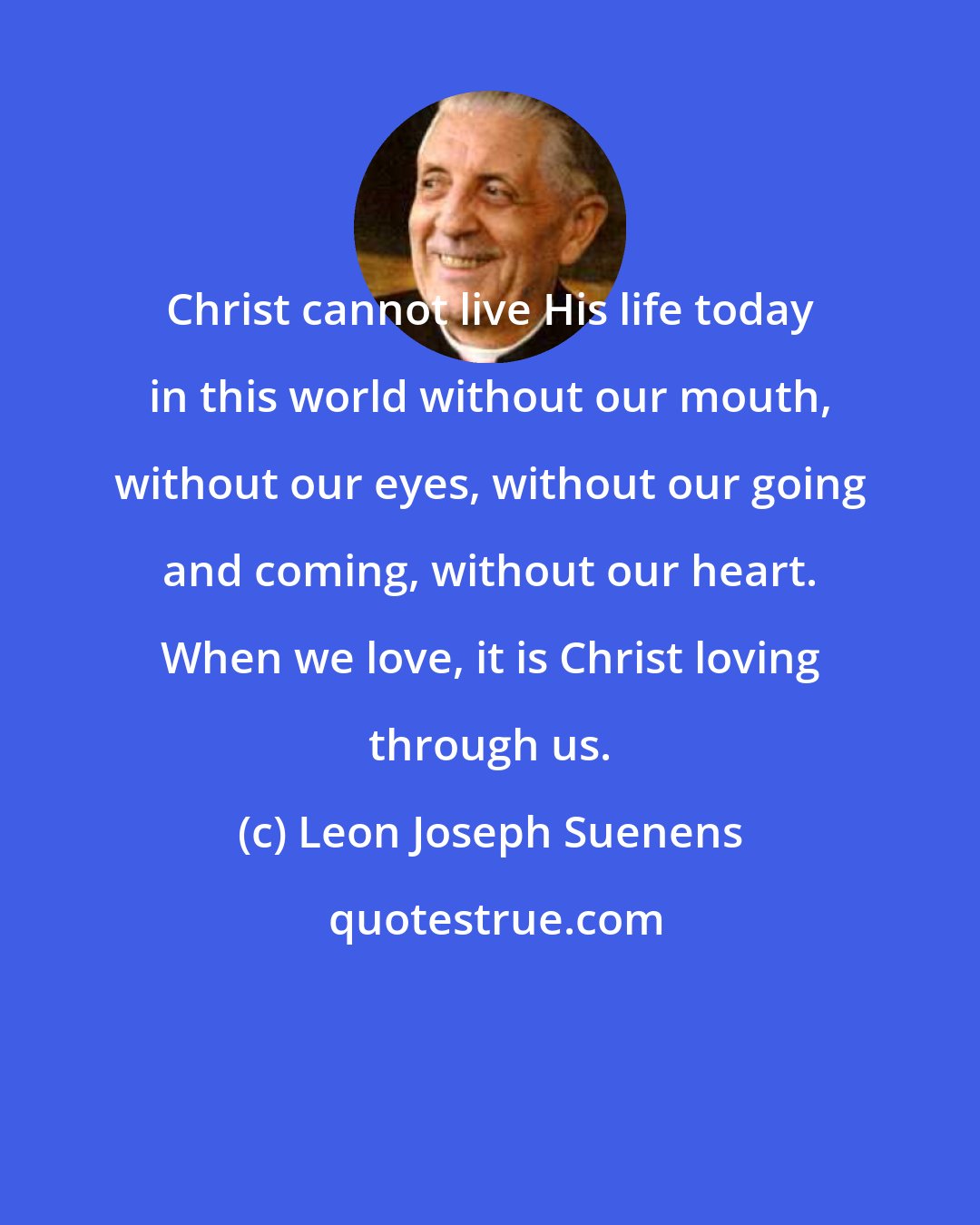 Leon Joseph Suenens: Christ cannot live His life today in this world without our mouth, without our eyes, without our going and coming, without our heart. When we love, it is Christ loving through us.