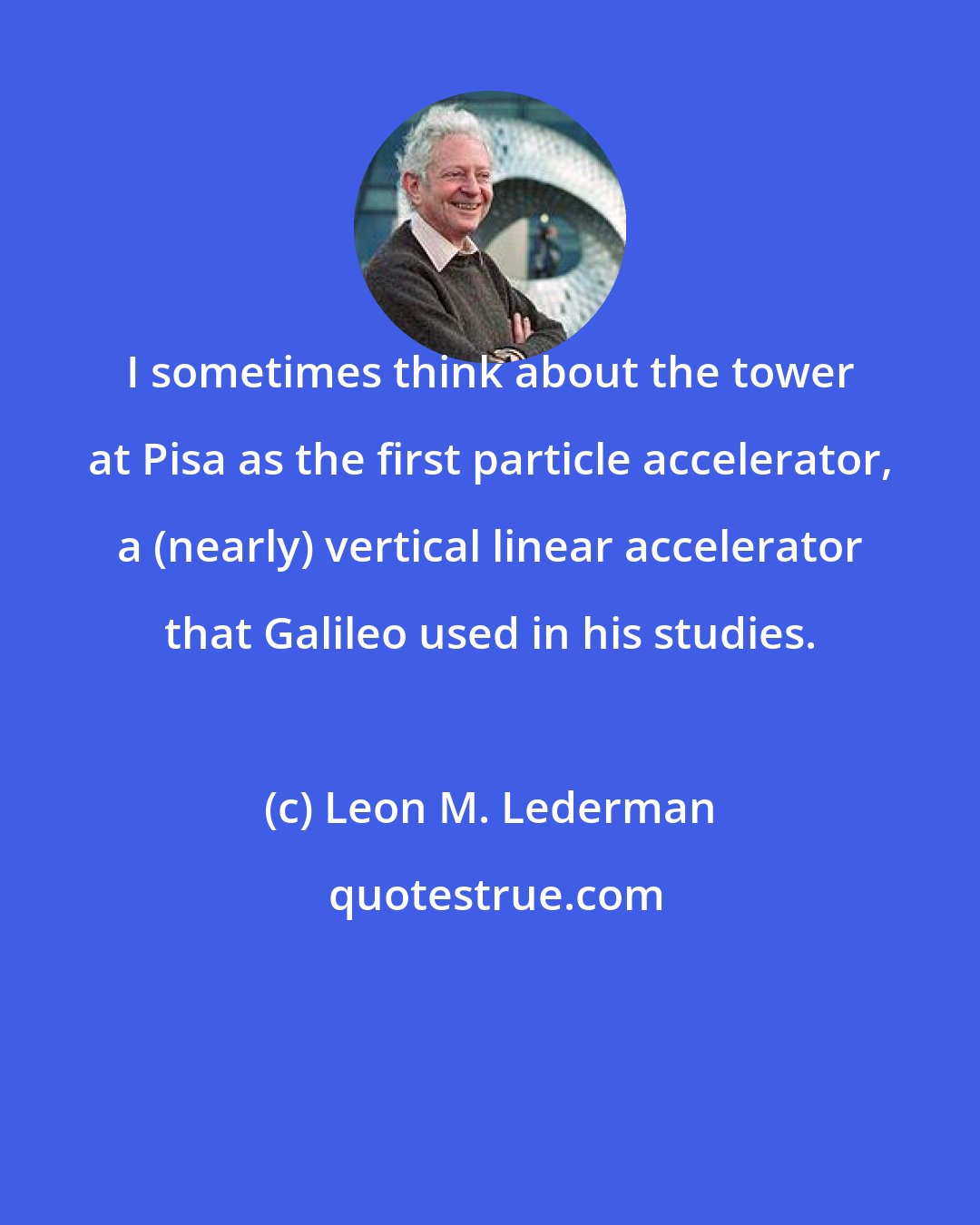 Leon M. Lederman: I sometimes think about the tower at Pisa as the first particle accelerator, a (nearly) vertical linear accelerator that Galileo used in his studies.