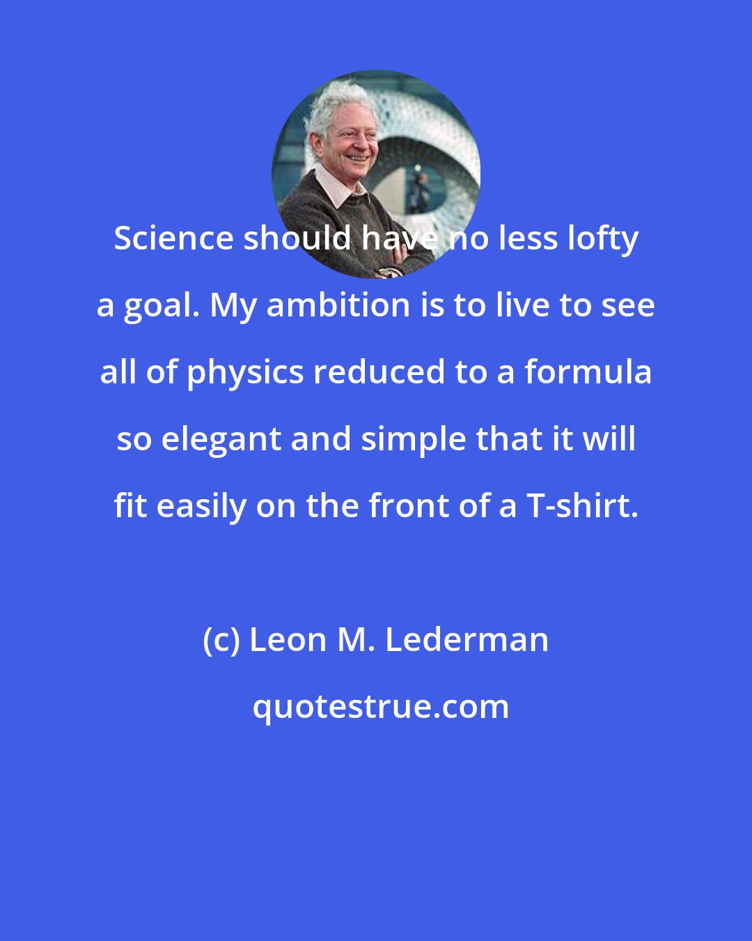 Leon M. Lederman: Science should have no less lofty a goal. My ambition is to live to see all of physics reduced to a formula so elegant and simple that it will fit easily on the front of a T-shirt.