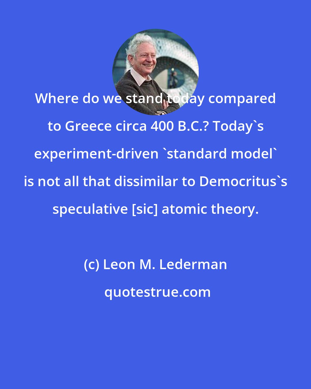 Leon M. Lederman: Where do we stand today compared to Greece circa 400 B.C.? Today's experiment-driven 'standard model' is not all that dissimilar to Democritus's speculative [sic] atomic theory.