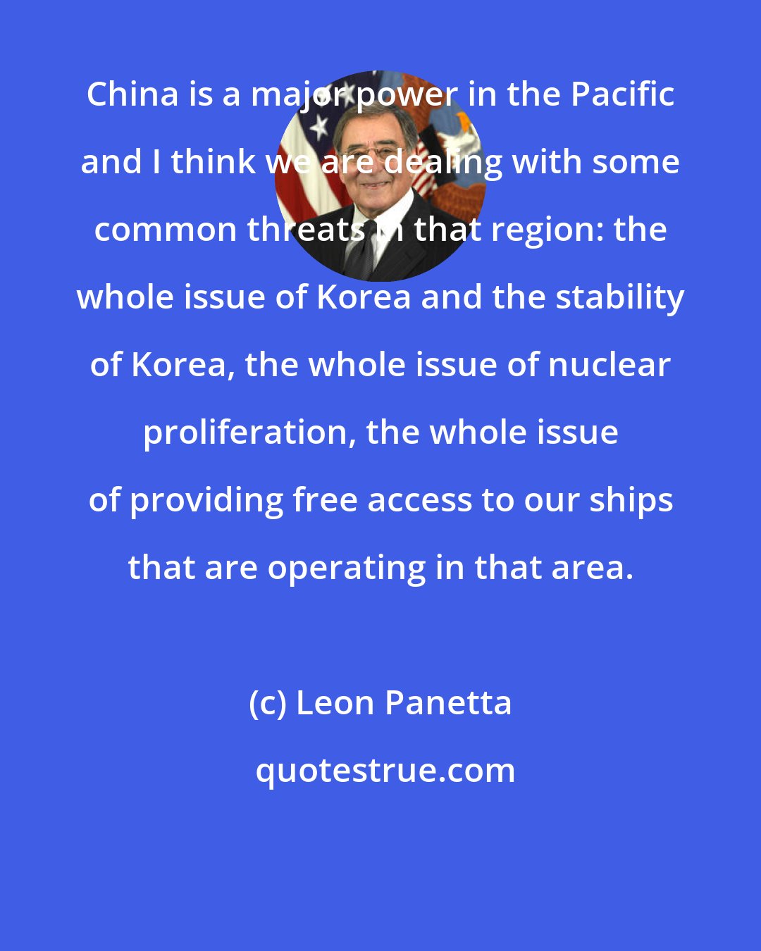 Leon Panetta: China is a major power in the Pacific and I think we are dealing with some common threats in that region: the whole issue of Korea and the stability of Korea, the whole issue of nuclear proliferation, the whole issue of providing free access to our ships that are operating in that area.