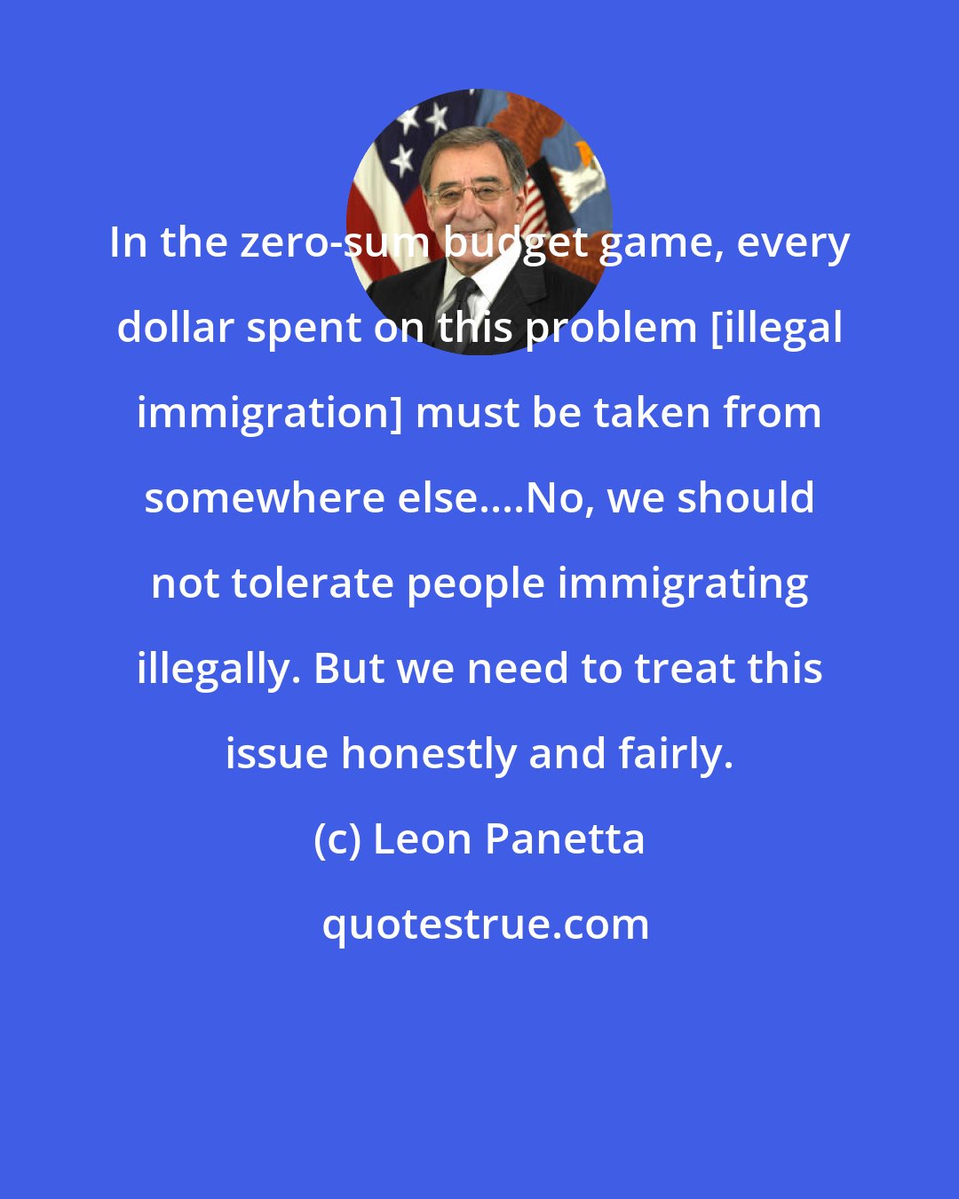 Leon Panetta: In the zero-sum budget game, every dollar spent on this problem [illegal immigration] must be taken from somewhere else....No, we should not tolerate people immigrating illegally. But we need to treat this issue honestly and fairly.