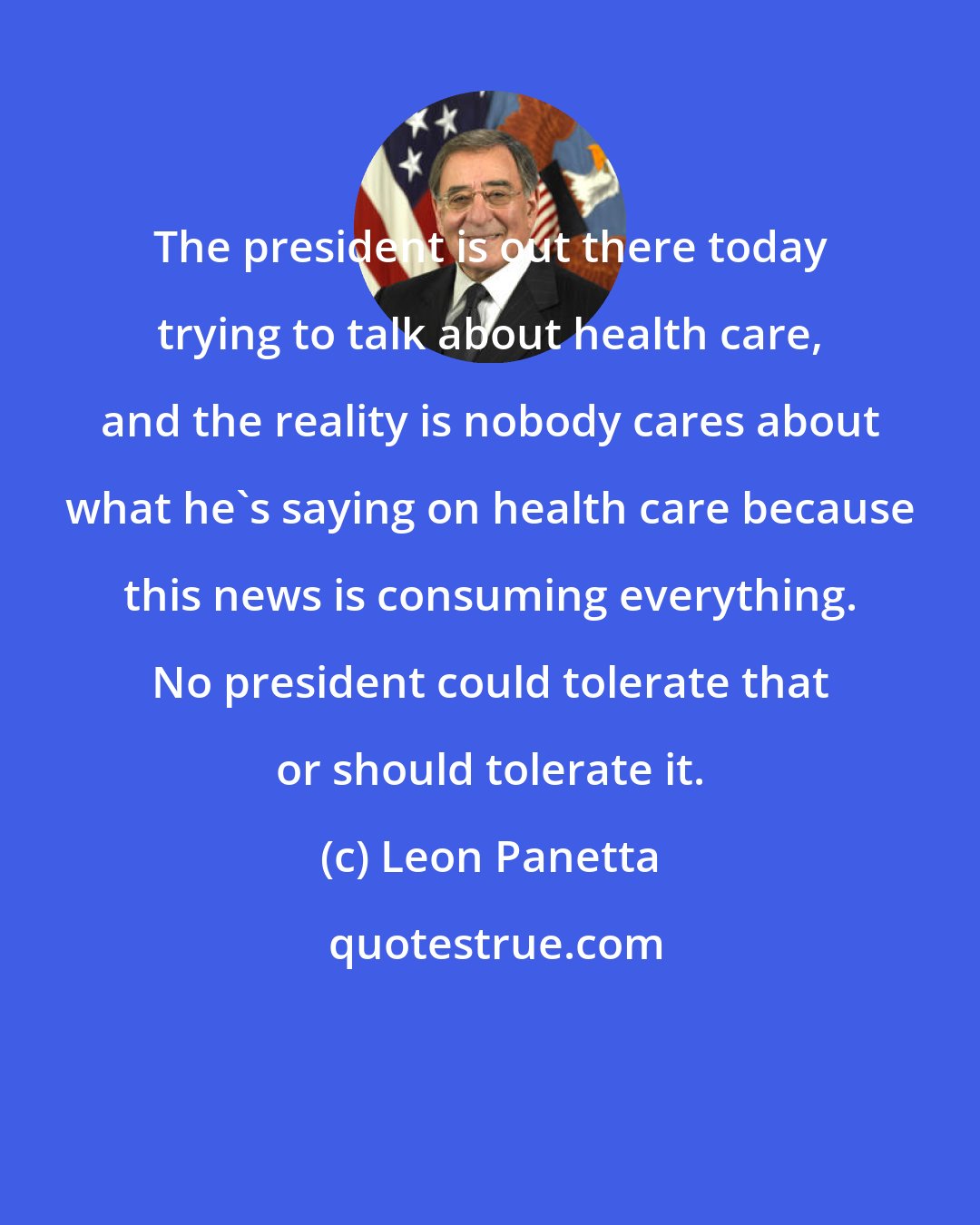 Leon Panetta: The president is out there today trying to talk about health care, and the reality is nobody cares about what he's saying on health care because this news is consuming everything. No president could tolerate that or should tolerate it.