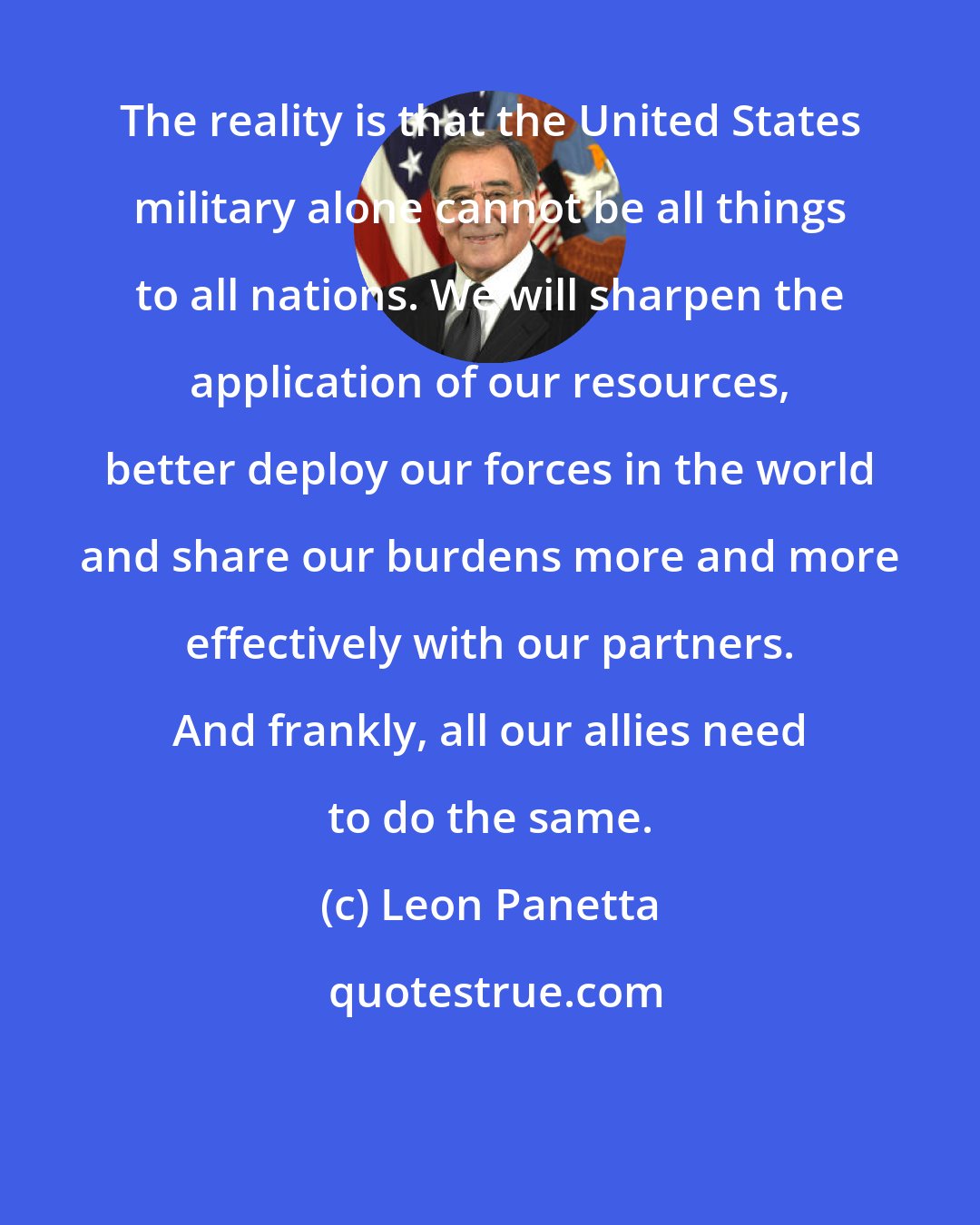 Leon Panetta: The reality is that the United States military alone cannot be all things to all nations. We will sharpen the application of our resources, better deploy our forces in the world and share our burdens more and more effectively with our partners. And frankly, all our allies need to do the same.