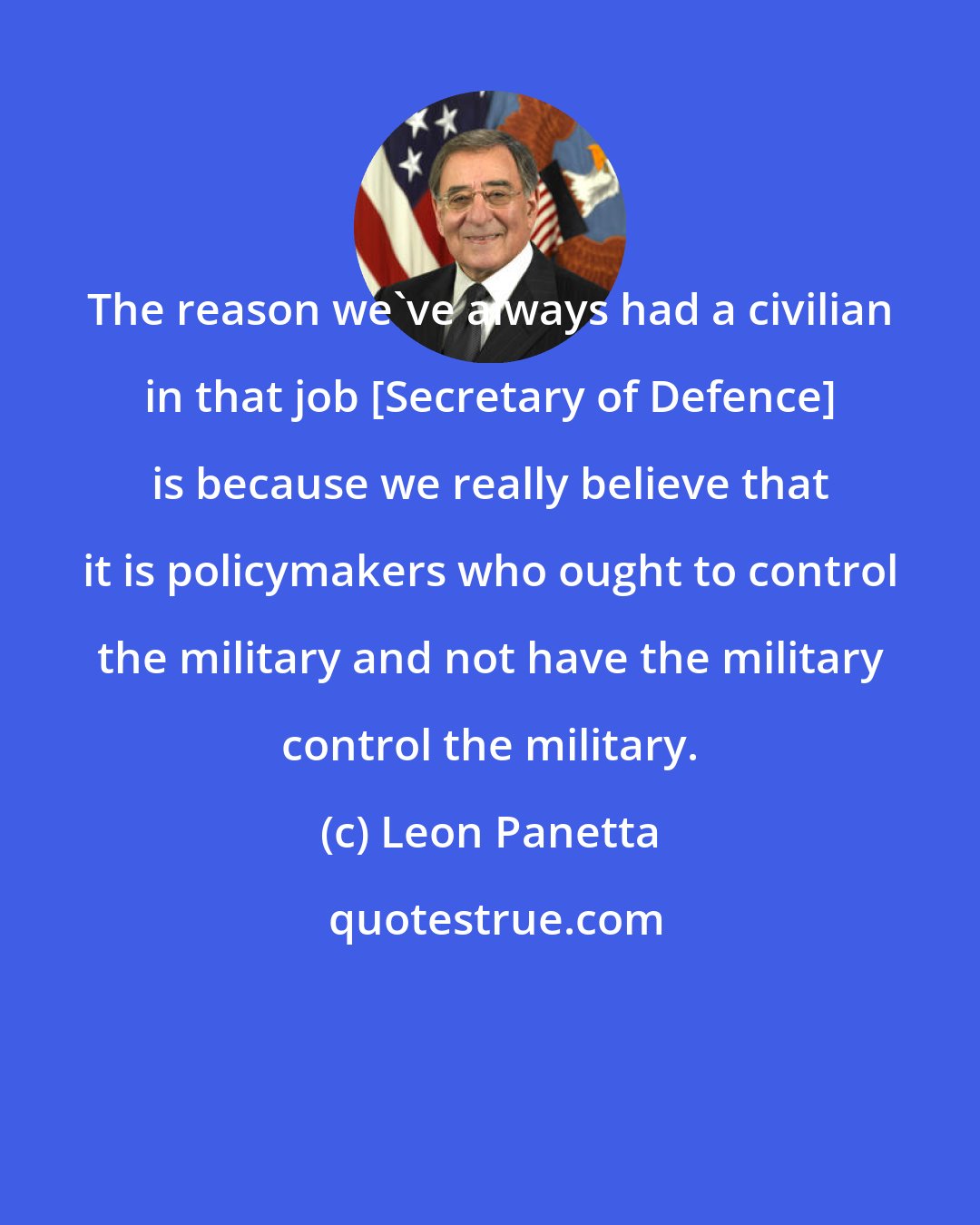 Leon Panetta: The reason we've always had a civilian in that job [Secretary of Defence] is because we really believe that it is policymakers who ought to control the military and not have the military control the military.