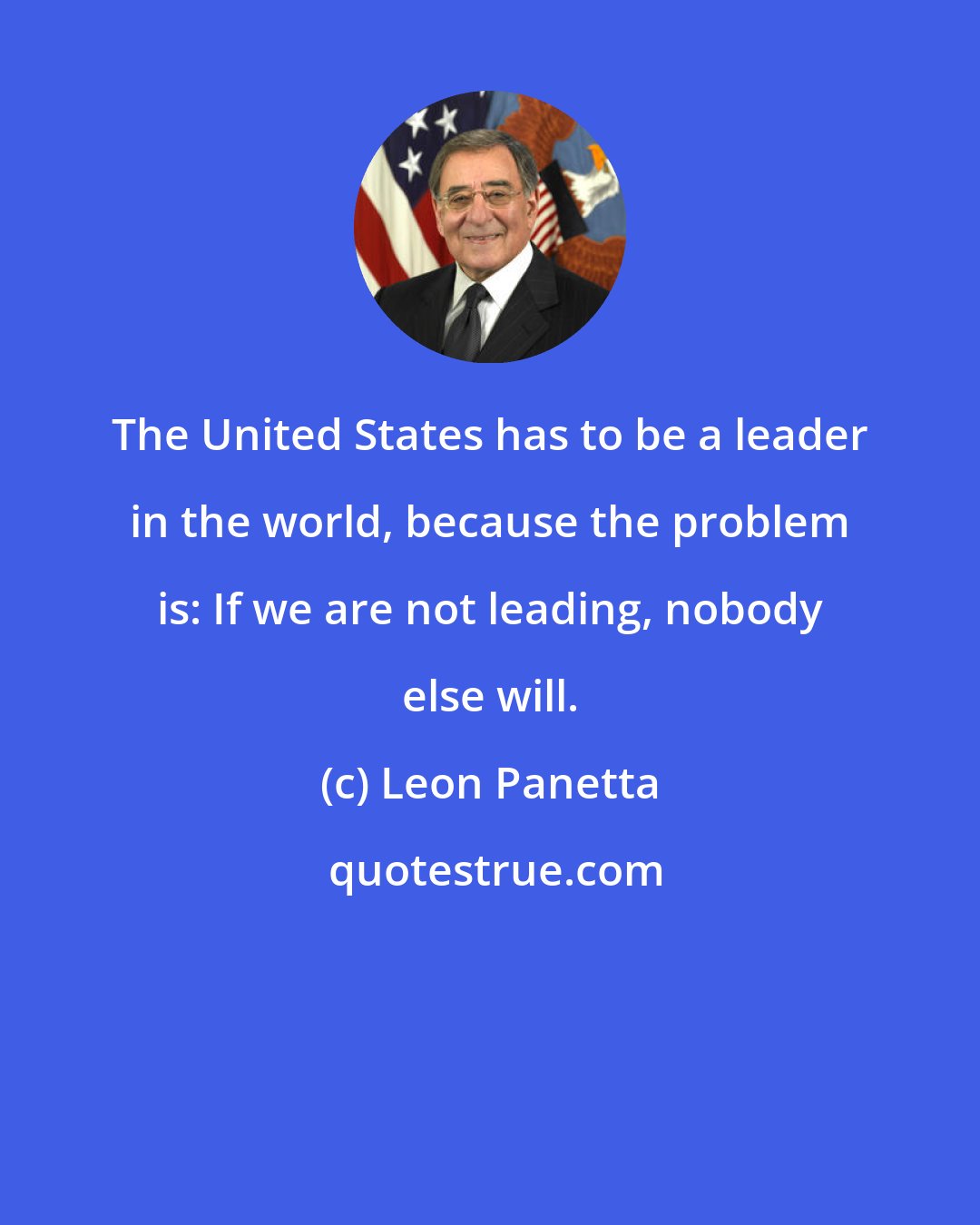 Leon Panetta: The United States has to be a leader in the world, because the problem is: If we are not leading, nobody else will.