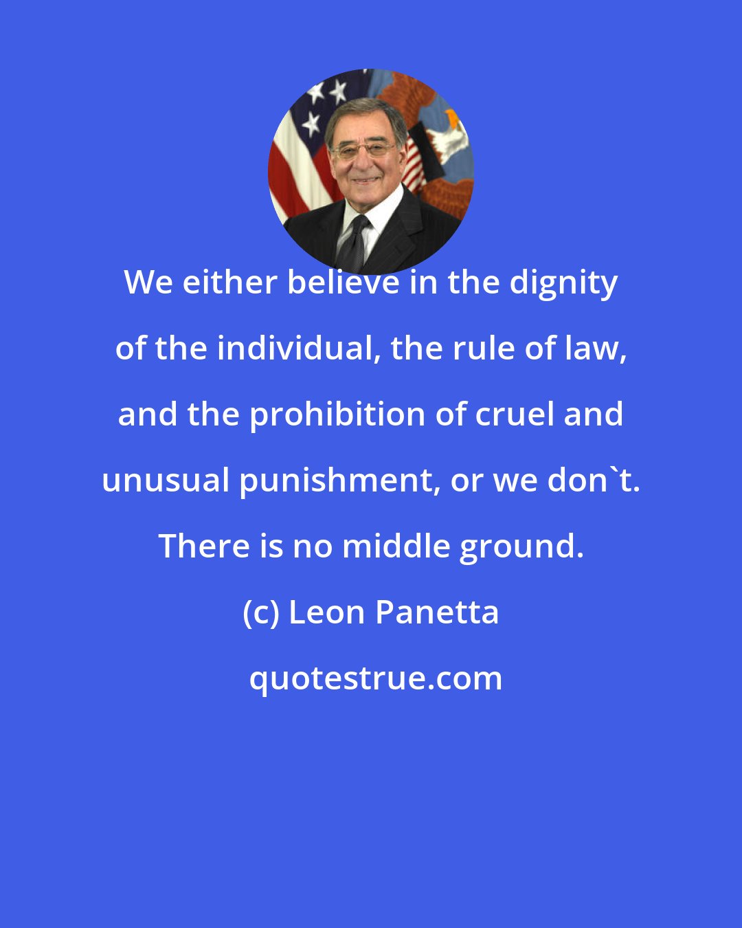 Leon Panetta: We either believe in the dignity of the individual, the rule of law, and the prohibition of cruel and unusual punishment, or we don't. There is no middle ground.