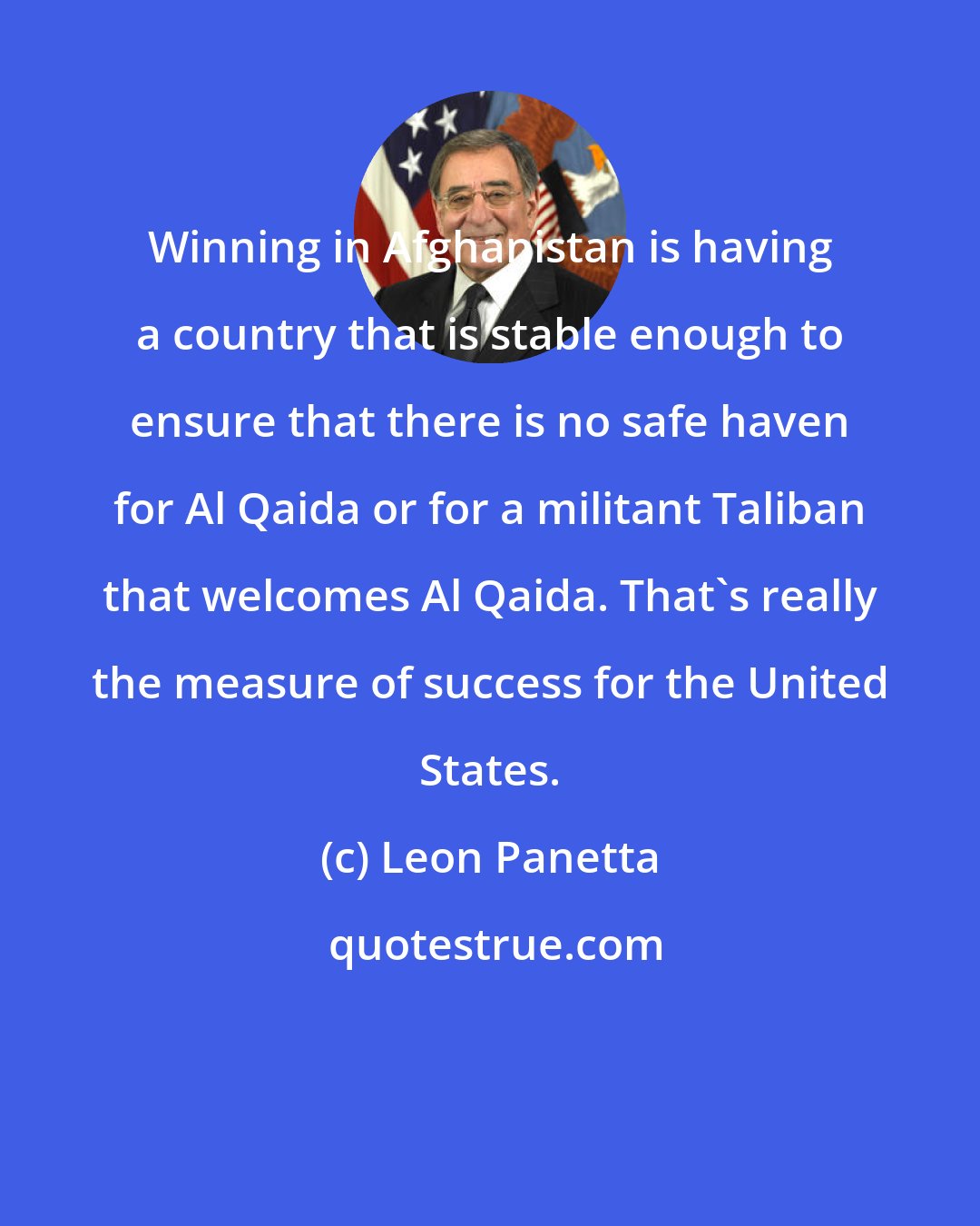 Leon Panetta: Winning in Afghanistan is having a country that is stable enough to ensure that there is no safe haven for Al Qaida or for a militant Taliban that welcomes Al Qaida. That's really the measure of success for the United States.