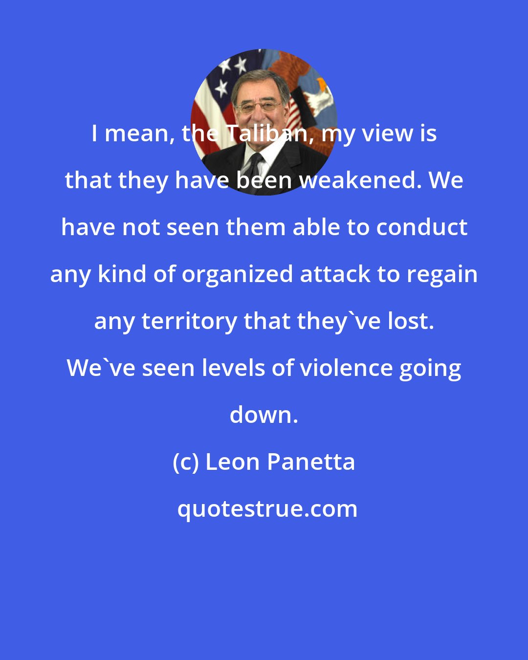 Leon Panetta: I mean, the Taliban, my view is that they have been weakened. We have not seen them able to conduct any kind of organized attack to regain any territory that they've lost. We've seen levels of violence going down.