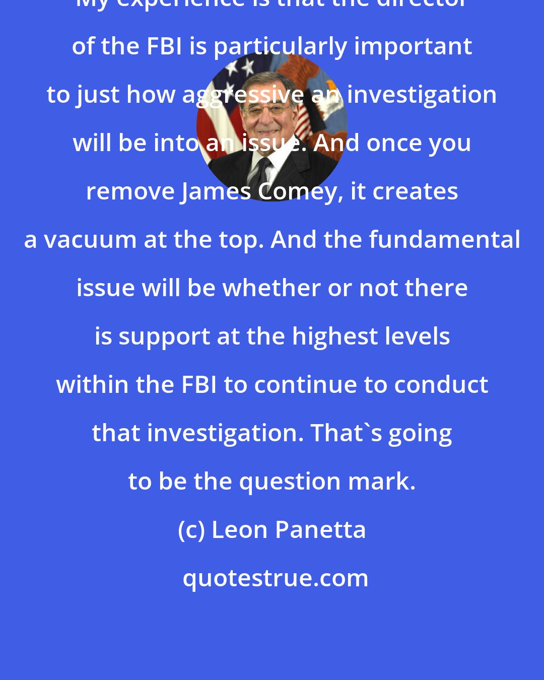 Leon Panetta: My experience is that the director of the FBI is particularly important to just how aggressive an investigation will be into an issue. And once you remove James Comey, it creates a vacuum at the top. And the fundamental issue will be whether or not there is support at the highest levels within the FBI to continue to conduct that investigation. That's going to be the question mark.