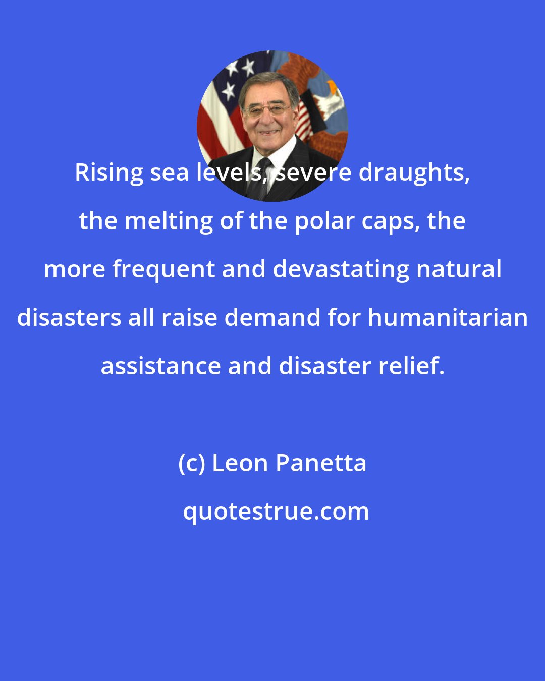 Leon Panetta: Rising sea levels, severe draughts, the melting of the polar caps, the more frequent and devastating natural disasters all raise demand for humanitarian assistance and disaster relief.