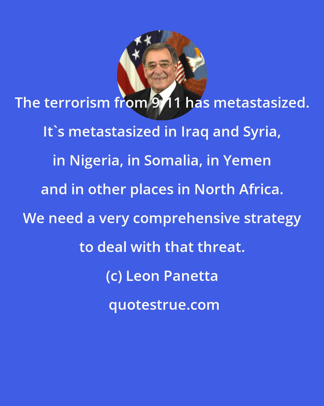 Leon Panetta: The terrorism from 9/11 has metastasized. It's metastasized in Iraq and Syria, in Nigeria, in Somalia, in Yemen and in other places in North Africa. We need a very comprehensive strategy to deal with that threat.